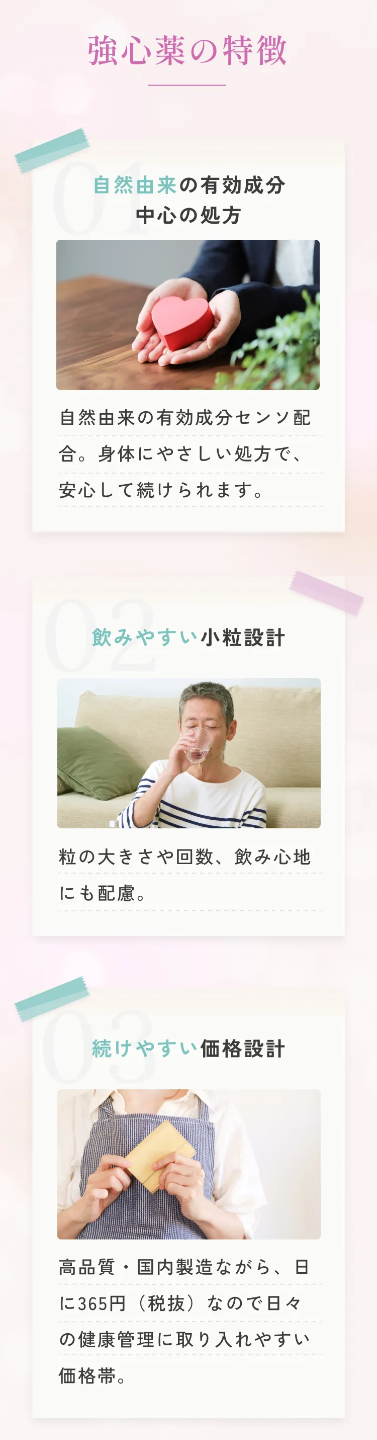 強心薬の特徴。自然由来の有効成分中心の処方：自然由来の有効成分センソ配合。身体にやさしい処方で、安心して続けられます。飲みやすい小粒設計：粒の大きさや回数、飲み心地にも配慮。続けやすい価格設計：高品質・国内製造ながら、日に365円（税抜）なので日々の健康管理に取り入れやすい価格帯。