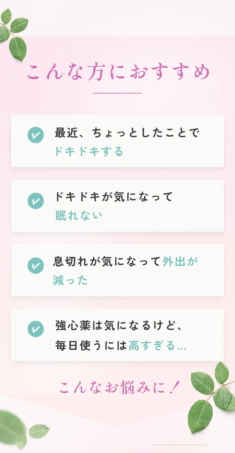 こんな方におすすめ。最近ちょっとしたことでドキドキする。ドキドキが気になって眠れない。息切れが気になって外出が減った。強心薬は気になるけど、毎日使うには高すぎる。こんなお悩みに！