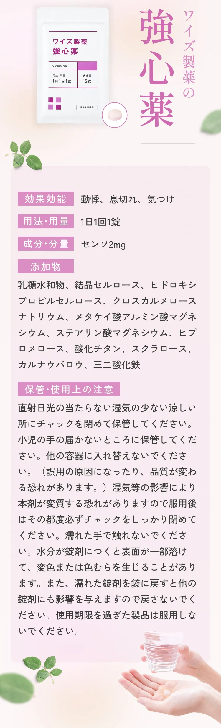 ワイズ製薬の強心薬。効果効能：動機、息切れ、気つけ。用法・容量：1日1回1錠。成分・分量：センソ2mg。添加物：乳糖水和物、結晶セルロース、ヒドロキシプロピルセルロース、クロスカルメロースナトリウム、メタケイ酸アルミン酸マグネシウム、ステアリン酸マグネシウム、ヒプロメロース、酸化チタン、スクラロース、カルナウバロウ、三二酸化鉄。保管•使用上の注意：直射日光の当たらない湿気の少ない涼しい所にチャックを閉めて保管してください。小児の手の届かないところに保管してください。他の容器に入れ替えないでください。（誤用の原因になったり、品質が変わる恐れがあります。）湿気等の影響により本剤が変質する恐れがありますので服用後はその都度必ずチャックをしっかり閉めてください。濡れた手で触れないでください。水分が錠剤につくと表面が一部溶けて、変色または色むらを生じることがあります。また、濡れた錠剤を袋に戻すと他の錠剤にも影響を与えますので戻さないでください。使用期限を過ぎた製品は服用しないでください。