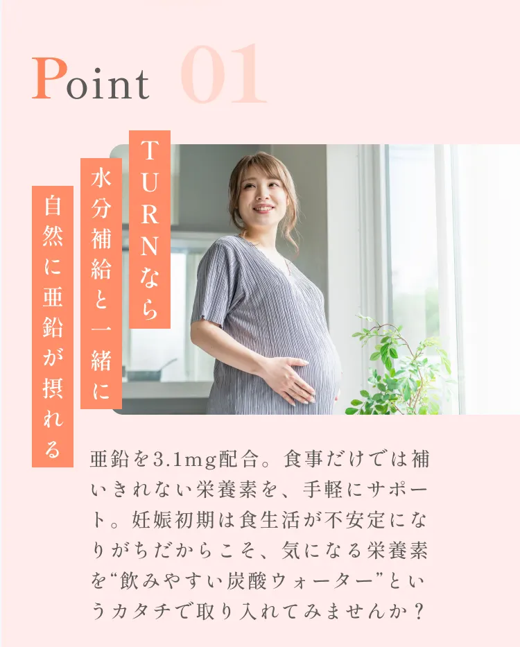 POINT01。TURNなら水分補給と一緒に自然に亜鉛が摂れる。亜鉛を3.1mg配合。食事だけでは補いきれない栄養素を、手軽にサポート。妊娠初期は食生活が不安定になりがちだからこそ、気になる栄養素を“飲みやすい炭酸ウォーター”というカタチで取り入れてみませんか？