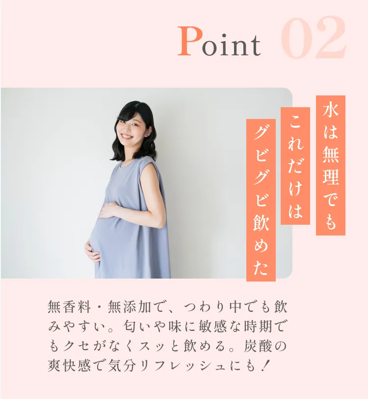 POINT02。水は無理でもこれだけはグビグビ飲めた。無香料・無添加で、つわり中でも飲みやすい。匂いや味に敏感な時期でもクセがなくスッと飲める。炭酸の爽快感で気分リフレッシュにも！