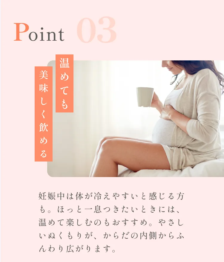 POINT03。温めても美味しく飲める。妊娠中は体が冷えやすいと感じる方も。ほっと一息つきたいときには、温めて楽しむのもおすすめ。やさしいぬくもりが、からだの内側からふんわり広がります。