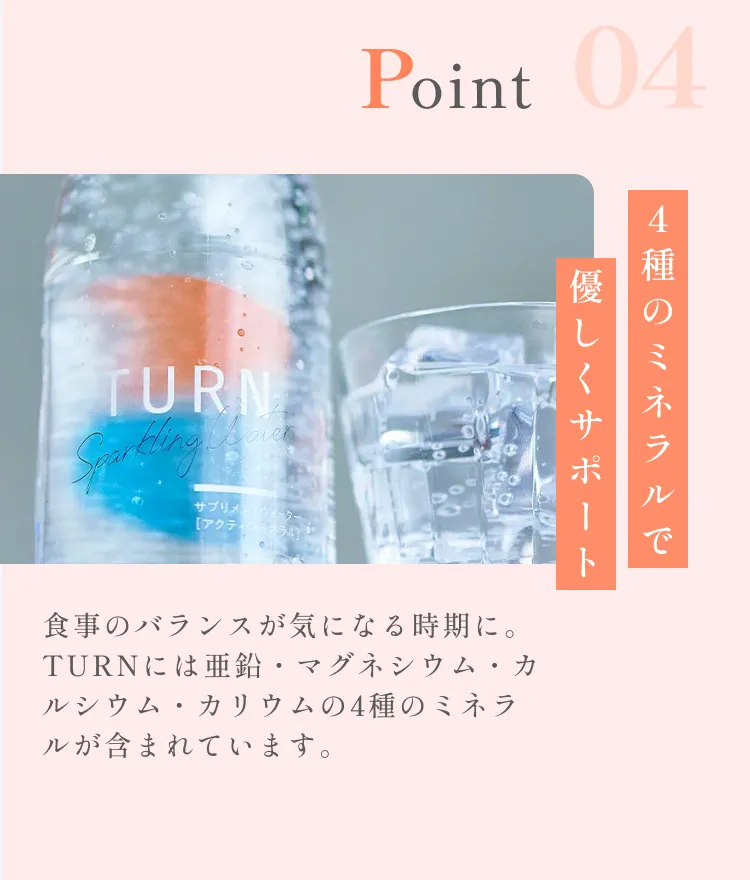 POINT04。4種のミネラルで優しくサポート。食事のバランスが気になる時期に。TURNには亜鉛・マグネシウム・カルシウム・カリウムの4種のミネラルが含まれています。