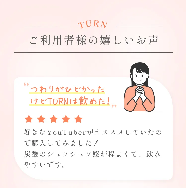 ご利用者様の嬉しいお声。「つわりがひどかったけどTURNは飲めた！」好きなYouTuberがオススメしていたので購入してみました！炭酸のシュワシュワ感が程よくて、飲みやすいです。