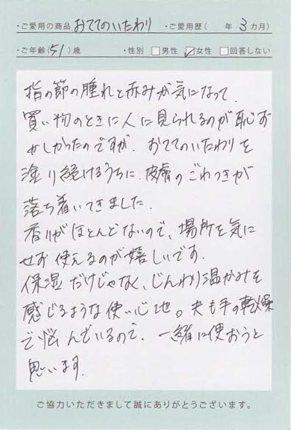 長年、指の第一関節が居たくて朝は特に曲げ伸ばしがつらかったんです。病院で「へバーデン結節」と言われても、特に治療法がないと言われて諦めていました。でもこの「おててのいたわり」を使い始めて1週間ほどで朝のこわばりが少しラクに。ベタつかず、すぐ家事ができるのも助かります。指先までしっとりするのに重たくない感触で毎日の習慣になりました。手を見るたびに少し前向きな気持ちになれます。