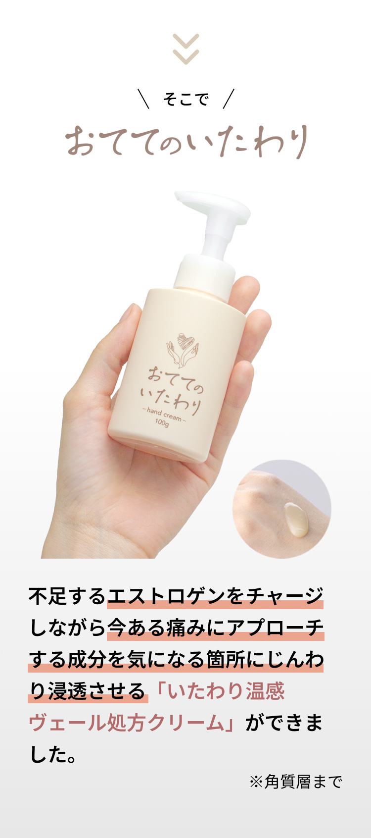 そこで、おててのいたわりがおすすめ！不足するエストロゲンをチャージしながら、今ある痛みにアプローチする成分を気になる箇所にじんわり浸透させる「いたわり温感ヴェール処方クリーム」ができました。※角質層まで