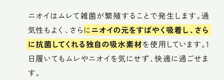 ニオイの元をすばやく吸着し、さらに抗菌してくれる独自の吸水素材を使用しています