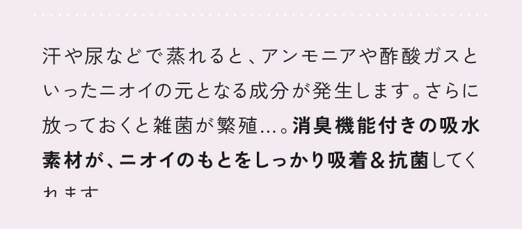 消臭機能付きの吸水素材が、ニオイのもとをしっかり吸着＆抗菌してくれます